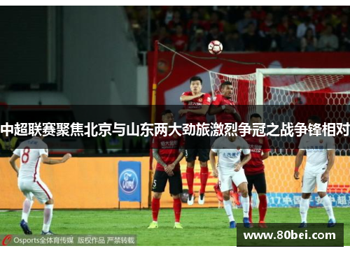 中超联赛聚焦北京与山东两大劲旅激烈争冠之战争锋相对