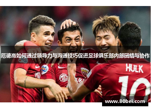 厄德高如何通过领导力与沟通技巧促进足球俱乐部内部团结与协作