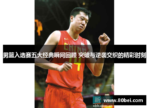 男篮入选赛五大经典瞬间回顾 突破与逆袭交织的精彩时刻