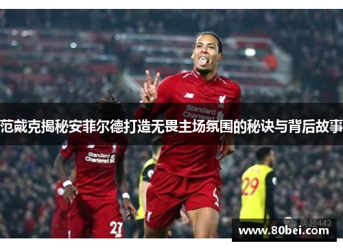 范戴克揭秘安菲尔德打造无畏主场氛围的秘诀与背后故事