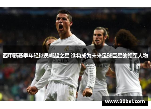 西甲新赛季年轻球员崛起之星 谁将成为未来足球巨星的领军人物 西甲新赛季年轻球员崛起之星 谁将成为未来足球巨星的领军人物