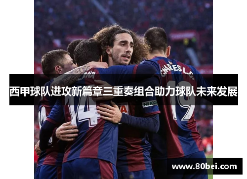 西甲球队进攻新篇章三重奏组合助力球队未来发展 西甲球队进攻新篇章三重奏组合助力球队未来发展